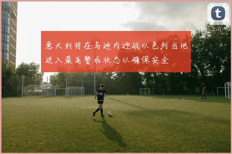 意大利将在乌迪内迎战以色列当地进入最高警戒状态以确保安全