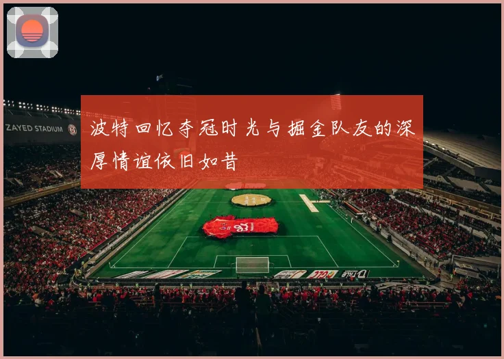 波特回忆夺冠时光与掘金队友的深厚情谊依旧如昔