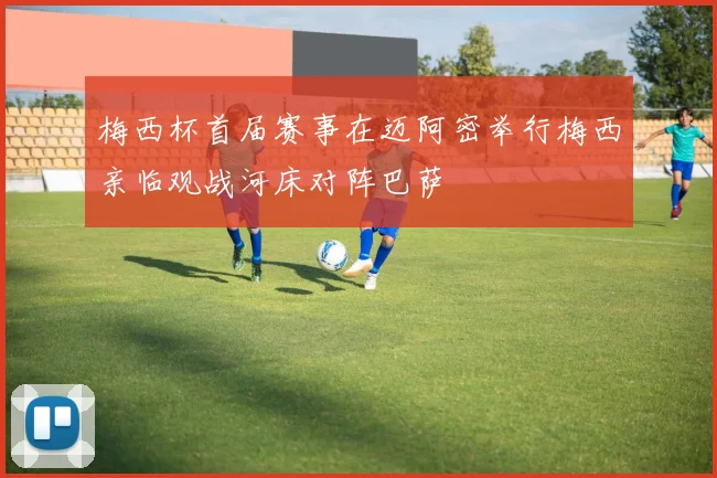 梅西杯首届赛事在迈阿密举行梅西亲临观战河床对阵巴萨