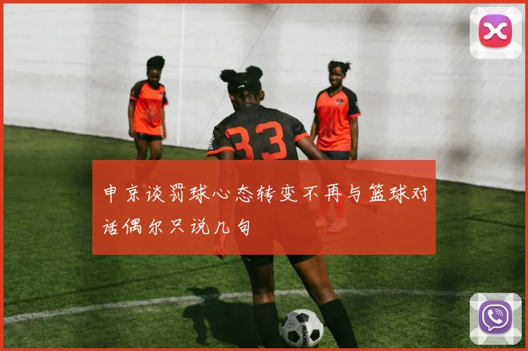 申京谈罚球心态转变不再与篮球对话偶尔只说几句