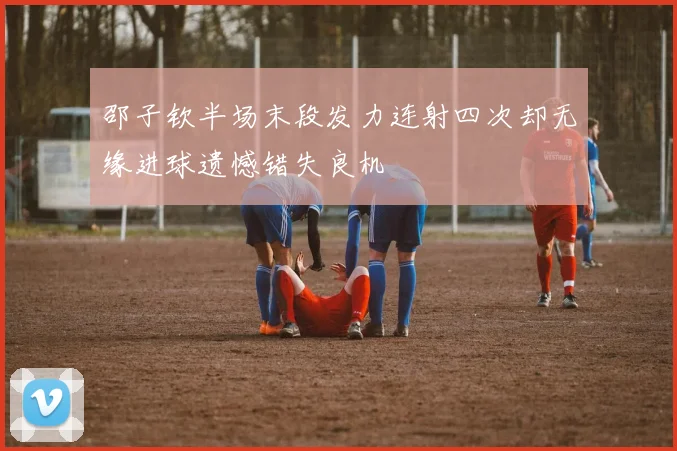 邵子钦半场末段发力连射四次却无缘进球遗憾错失良机