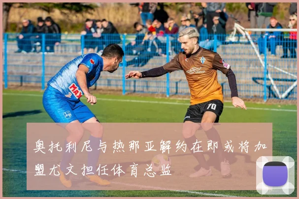 奥托利尼与热那亚解约在即或将加盟尤文担任体育总监