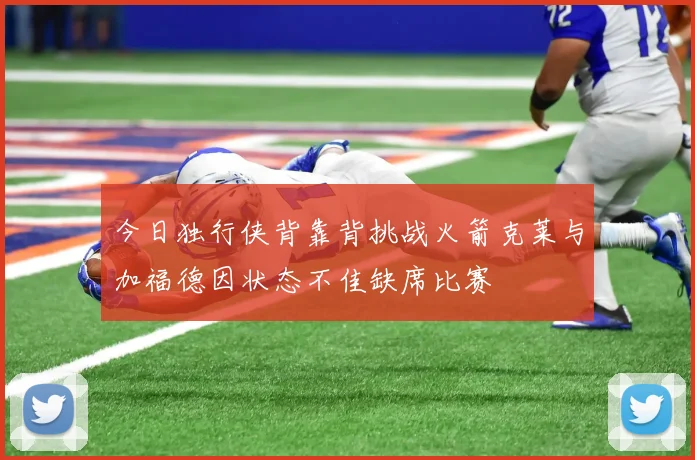 今日独行侠背靠背挑战火箭克莱与加福德因状态不佳缺席比赛