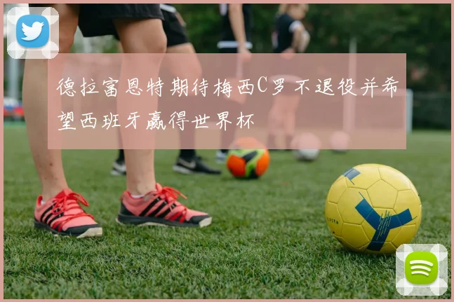 德拉富恩特期待梅西C罗不退役并希望西班牙赢得世界杯