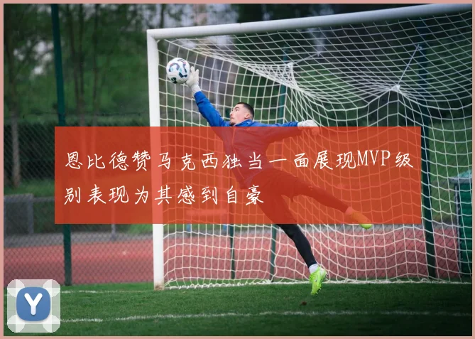 恩比德赞马克西独当一面展现MVP级别表现为其感到自豪