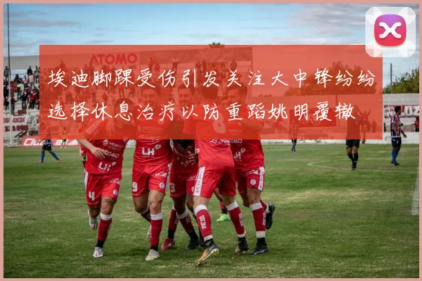 埃迪脚踝受伤引发关注大中锋纷纷选择休息治疗以防重蹈姚明覆辙