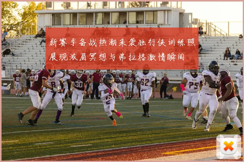新赛季备战热潮来袭独行侠训练照展现浓眉冥想与弗拉格激情瞬间