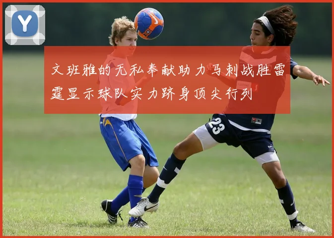 文班雅的无私奉献助力马刺战胜雷霆显示球队实力跻身顶尖行列
