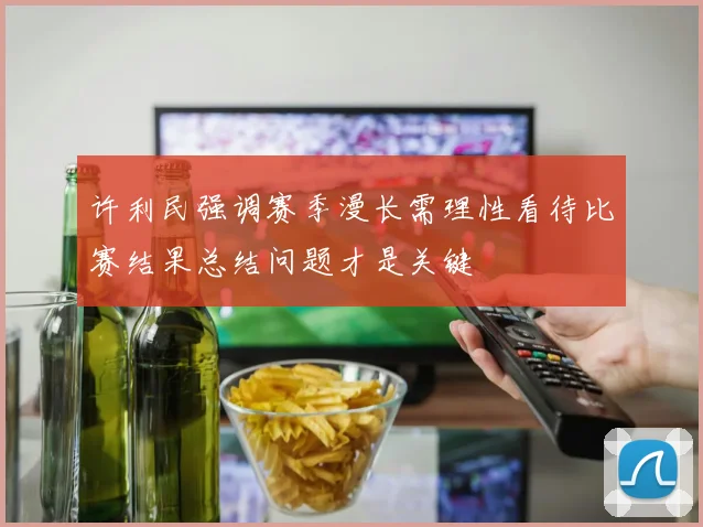 许利民强调赛季漫长需理性看待比赛结果总结问题才是关键