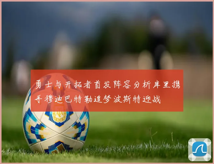 勇士与开拓者首发阵容分析库里携手穆迪巴特勒追梦波斯特迎战