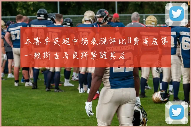 本赛季英超中场表现评比B费高居第一赖斯吉马良斯紧随其后