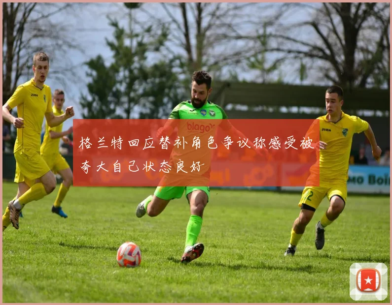 格兰特回应替补角色争议称感受被夸大自己状态良好