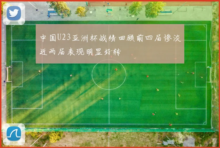 中国U23亚洲杯战绩回顾前四届惨淡近两届表现明显好转