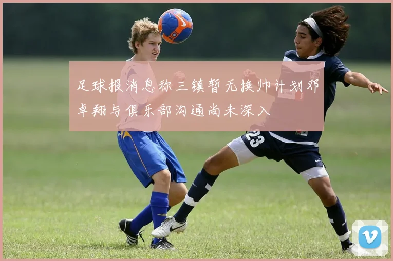 足球报消息称三镇暂无换帅计划邓卓翔与俱乐部沟通尚未深入