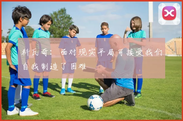科瓦奇：面对现实平局可接受我们自我制造了困难