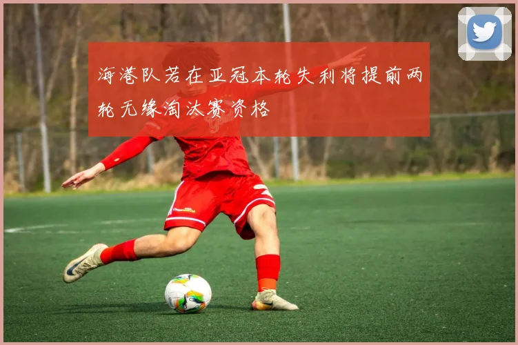 海港队若在亚冠本轮失利将提前两轮无缘淘汰赛资格