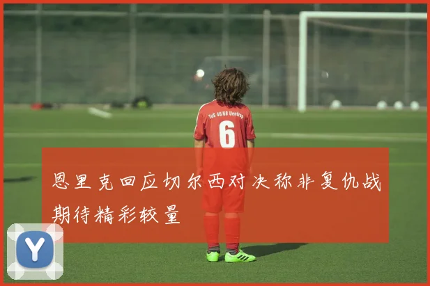 恩里克回应切尔西对决称非复仇战期待精彩较量