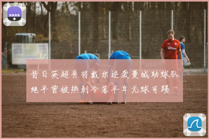 昔日英超弃将戴尔逆袭曼城助球队绝平曾被热刺冷落半年无球可踢