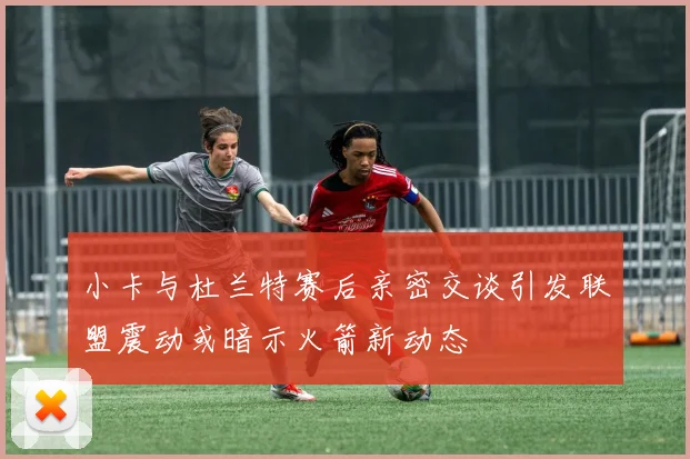 小卡与杜兰特赛后亲密交谈引发联盟震动或暗示火箭新动态