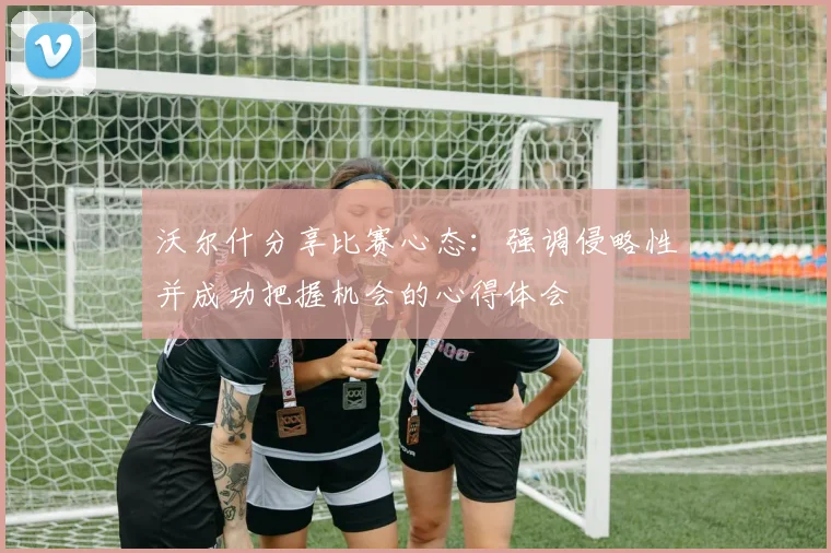 沃尔什分享比赛心态：强调侵略性并成功把握机会的心得体会