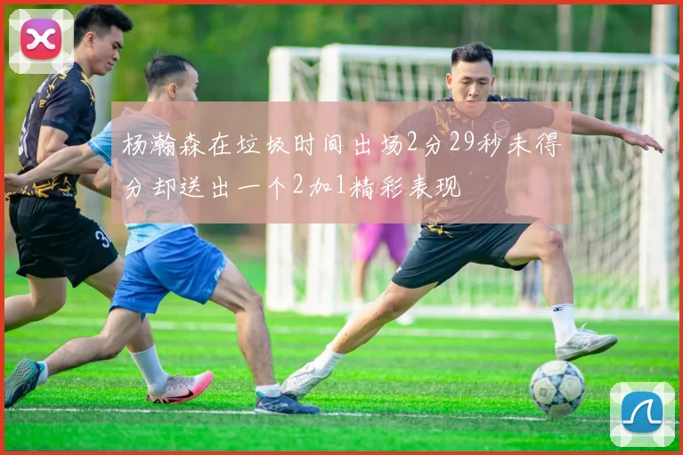 杨瀚森在垃圾时间出场2分29秒未得分却送出一个2加1精彩表现