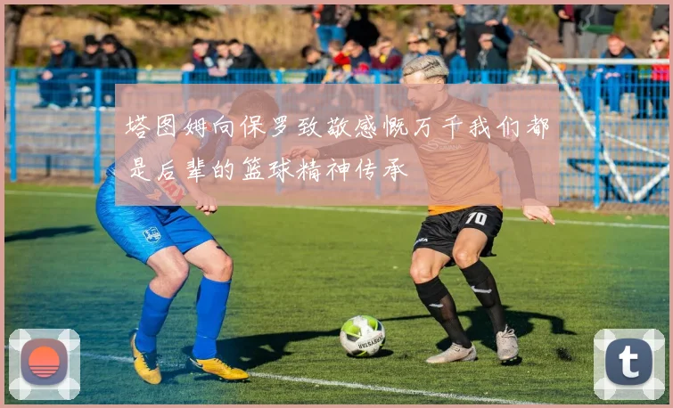 塔图姆向保罗致敬感慨万千我们都是后辈的篮球精神传承