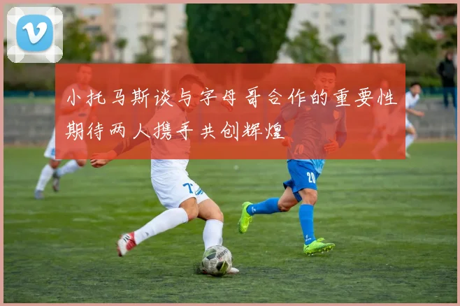 小托马斯谈与字母哥合作的重要性期待两人携手共创辉煌