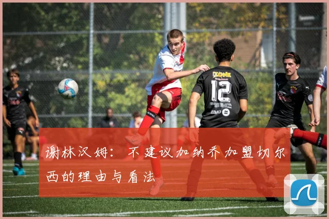 谢林汉姆：不建议加纳乔加盟切尔西的理由与看法