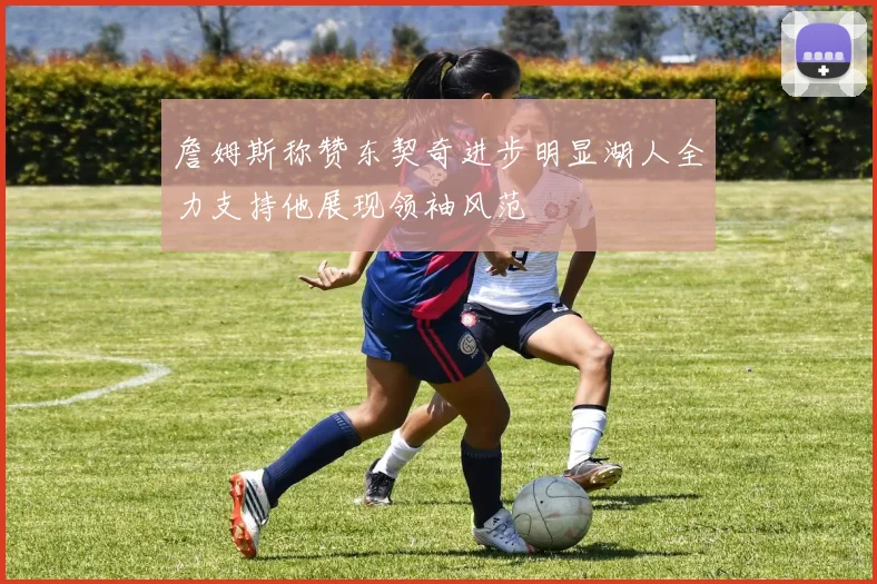 詹姆斯称赞东契奇进步明显湖人全力支持他展现领袖风范