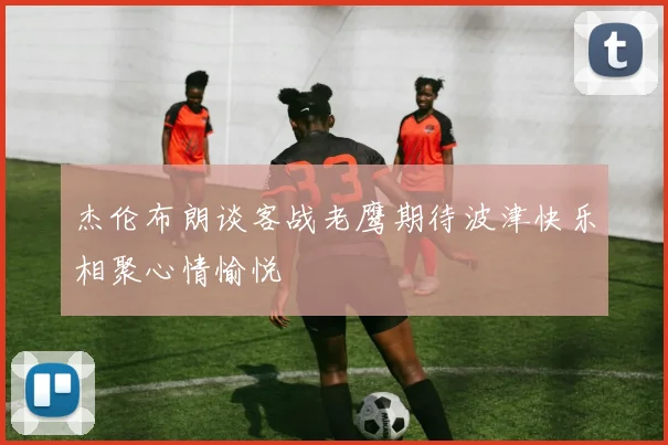 杰伦布朗谈客战老鹰期待波津快乐相聚心情愉悦