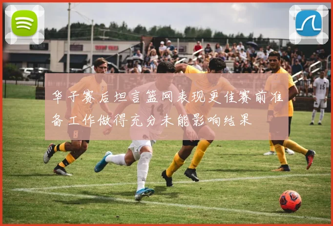 华子赛后坦言篮网表现更佳赛前准备工作做得充分未能影响结果