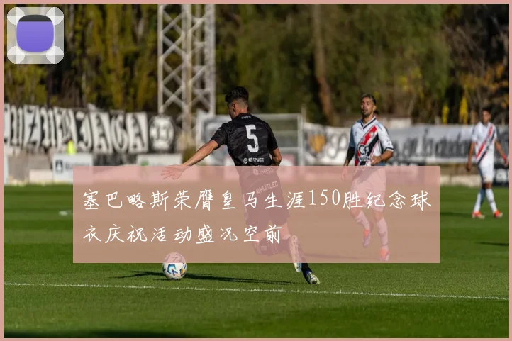 塞巴略斯荣膺皇马生涯150胜纪念球衣庆祝活动盛况空前