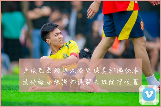 卢谈巴图姆与大洛失误真相揭秘本该传给小琼斯却误解文班防守位置