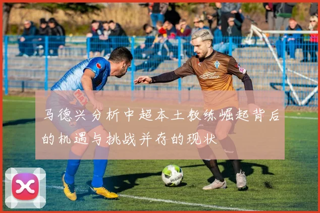 马德兴分析中超本土教练崛起背后的机遇与挑战并存的现状