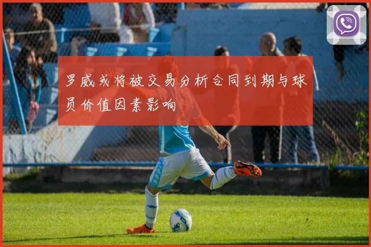 罗威或将被交易分析合同到期与球员价值因素影响